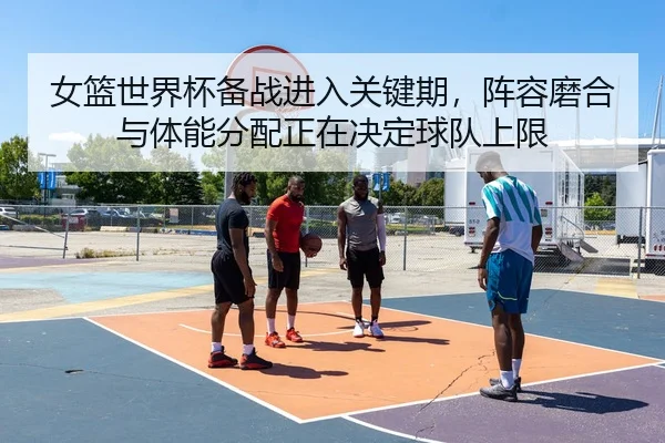 女篮世界杯备战进入关键期，阵容磨合与体能分配正在决定球队上限